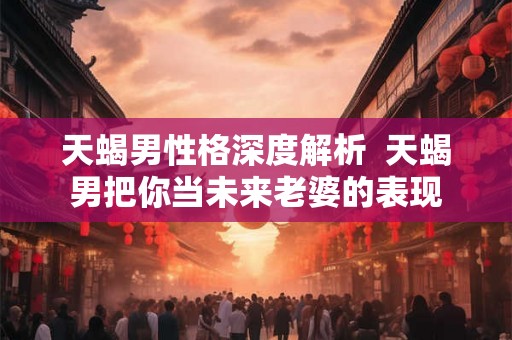 天蝎男性格深度解析  天蝎男把你当未来老婆的表现