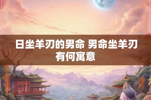 日坐羊刃的男命 男命坐羊刃有何寓意