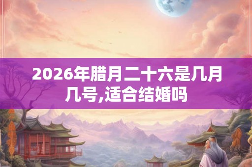 2026年腊月二十六是几月几号,适合结婚吗