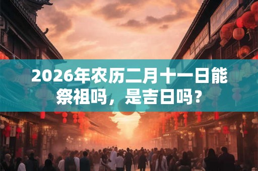 2026年农历二月十一日能祭祖吗，是吉日吗？
