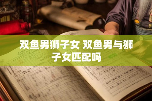 双鱼男狮子女 双鱼男与狮子女匹配吗