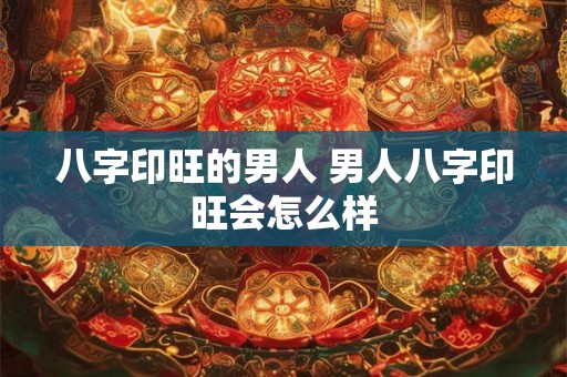 八字印旺的男人 男人八字印旺会怎么样