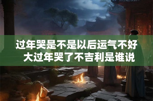 过年哭是不是以后运气不好  大过年哭了不吉利是谁说的
