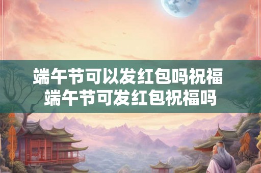 端午节可以发红包吗祝福 端午节可发红包祝福吗