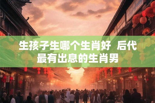 生孩子生哪个生肖好  后代最有出息的生肖男