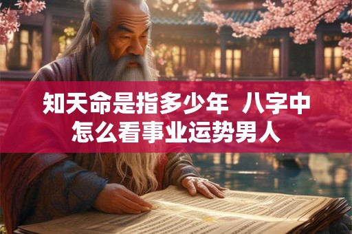 知天命是指多少年 八字中怎么看事业运势男人 知天命是指多少年 八字中怎么看事业运势男人