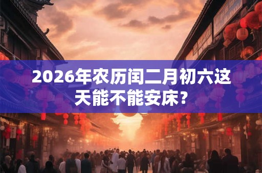 2026年农历闰二月初六这天能不能安床？