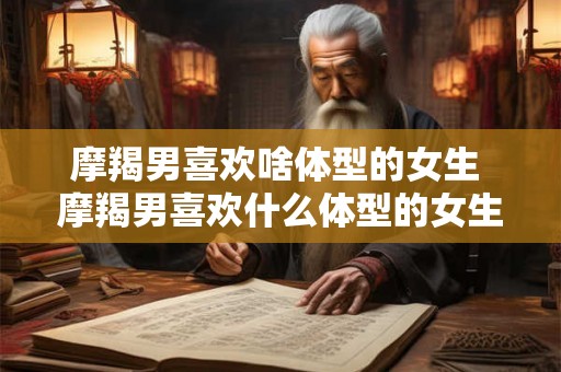 摩羯男喜欢啥体型的女生 摩羯男喜欢什么体型的女生 摩羯男喜欢啥体型的女生 摩羯男喜欢什么体型的女生