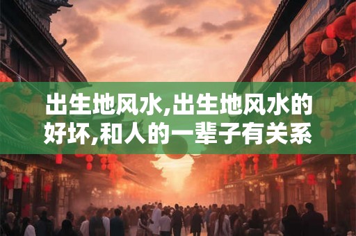出生地风水,出生地风水的好坏,和人的一辈子有关系的