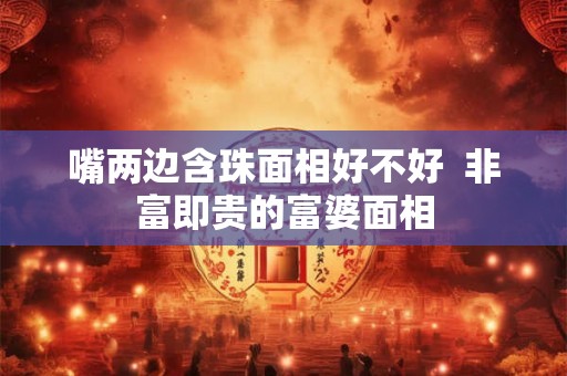 嘴两边含珠面相好不好 非富即贵的富婆面相 嘴两边含珠面相好不好 非富即贵的富婆面相