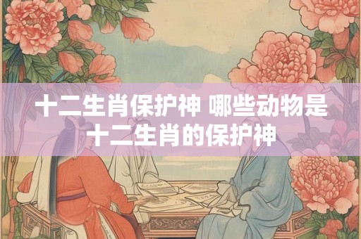 十二生肖保护神 哪些动物是十二生肖的保护神