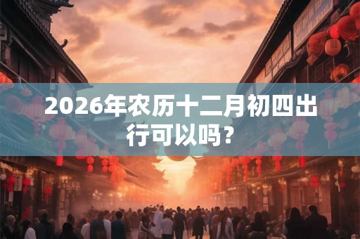 2026年农历十二月初四出行可以吗？