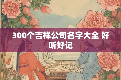 300个吉祥公司名字大全 好听好记