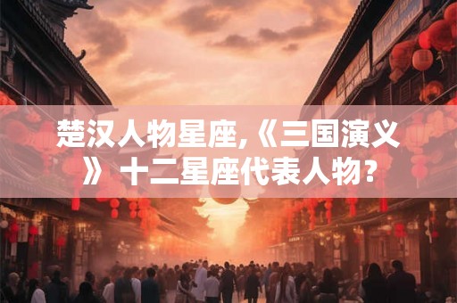 楚汉人物星座,《三国演义》 十二星座代表人物？