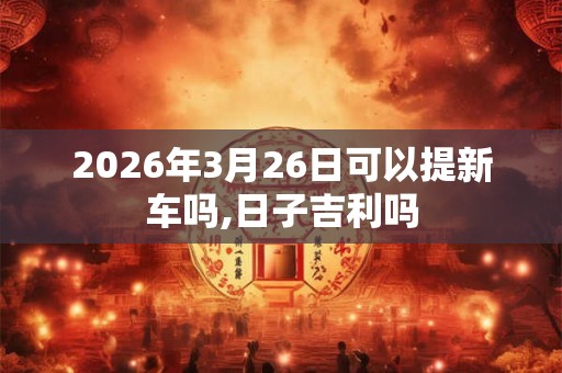 2026年3月26日可以提新车吗,日子吉利吗