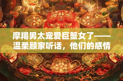 摩羯男太宠爱巨蟹女了——温柔顾家听话，他们的感情稳定和谐