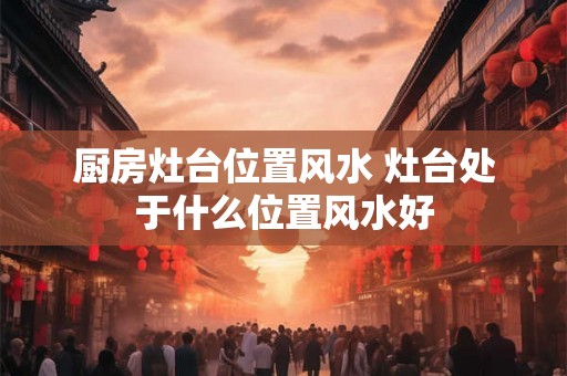 厨房灶台位置风水 灶台处于什么位置风水好