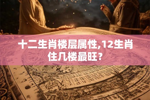 十二生肖楼层属性,12生肖住几楼最旺? 十二生肖楼层属性,12生肖住几楼最旺?