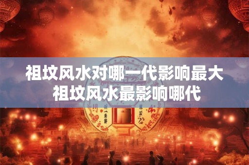 祖坟风水对哪一代影响最大 祖坟风水最影响哪代
