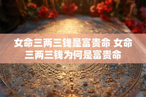 女命三两三钱是富贵命 女命三两三钱为何是富贵命