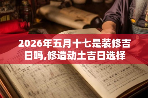 2026年五月十七是装修吉日吗,修造动土吉日选择