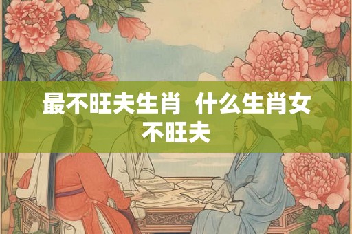 最不旺夫生肖 什么生肖女不旺夫 最不旺夫生肖 什么生肖女不旺夫