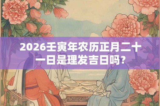 2026壬寅年农历正月二十一日是理发吉日吗？