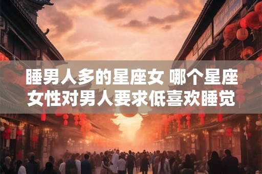 睡男人多的星座女 哪个星座女性对男人要求低喜欢睡觉