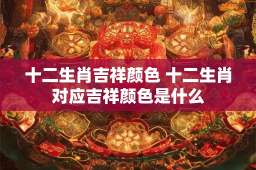 十二生肖吉祥颜色 十二生肖对应吉祥颜色是什么