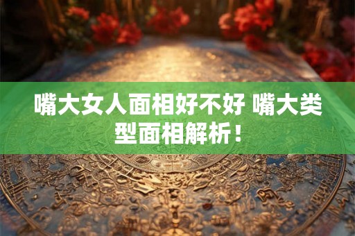 嘴大女人面相好不好 嘴大类型面相解析！