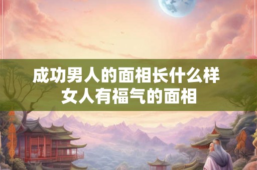 成功男人的面相长什么样 女人有福气的面相