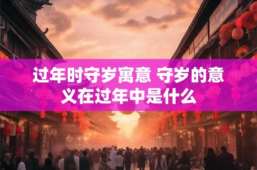 过年时守岁寓意 守岁的意义在过年中是什么