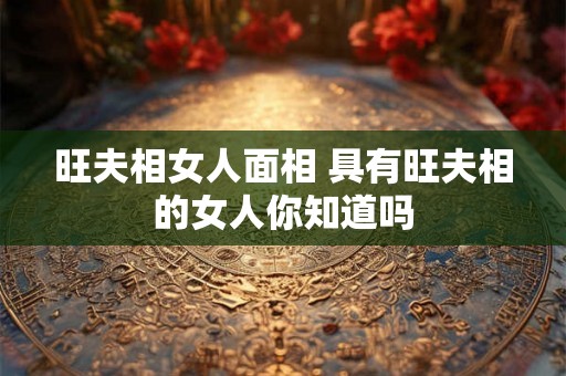旺夫相女人面相 具有旺夫相的女人你知道吗 旺夫相女人面相 具有旺夫相的女人你知道吗