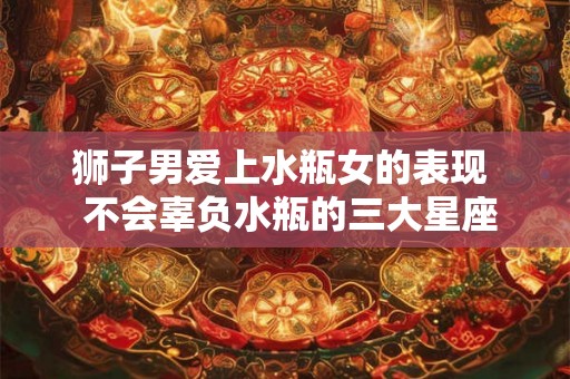 狮子男爱上水瓶女的表现 不会辜负水瓶的三大星座 狮子男爱上水瓶女的表现 不会辜负水瓶的三大星座