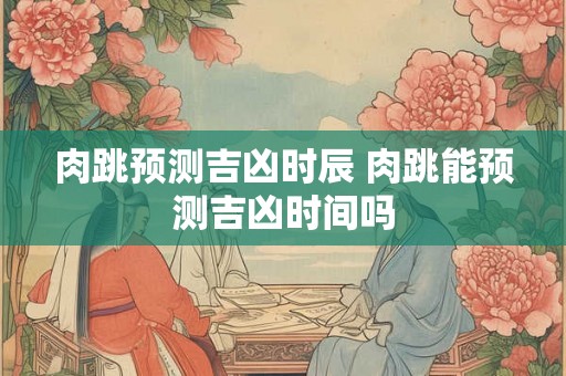 肉跳预测吉凶时辰 肉跳能预测吉凶时间吗