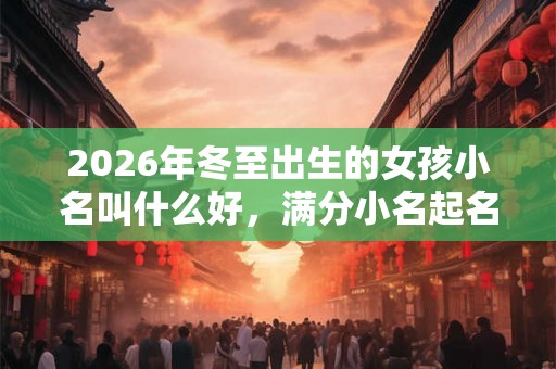 2026年冬至出生的女孩小名叫什么好,满分小名起名大全 2026年冬至出生的女孩小名叫什么好,满分小名起名大全