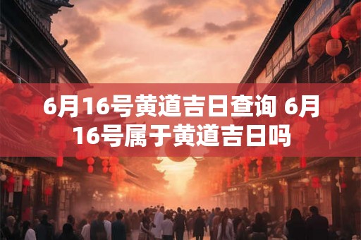 6月16号黄道吉日查询 6月16号属于黄道吉日吗