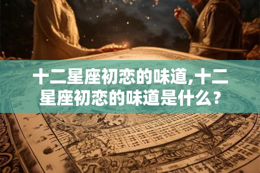十二星座初恋的味道,十二星座初恋的味道是什么？