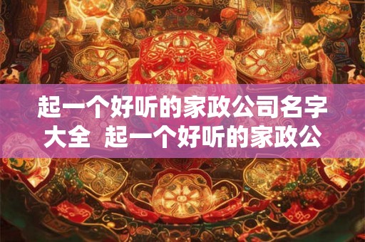 起一个好听的家政公司名字大全  起一个好听的家政公司名字大全三个字