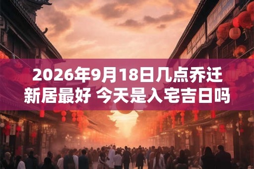 2026年9月18日几点乔迁新居最好 今天是入宅吉日吗 2026年9月18日几点乔迁新居最好 今天是入宅吉日吗
