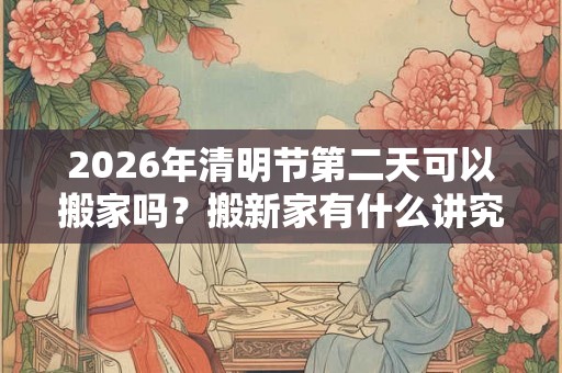 2026年清明节第二天可以搬家吗？搬新家有什么讲究？