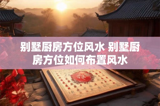别墅厨房方位风水 别墅厨房方位如何布置风水 别墅厨房方位风水 别墅厨房方位如何布置风水