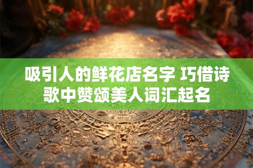 吸引人的鲜花店名字 巧借诗歌中赞颂美人词汇起名