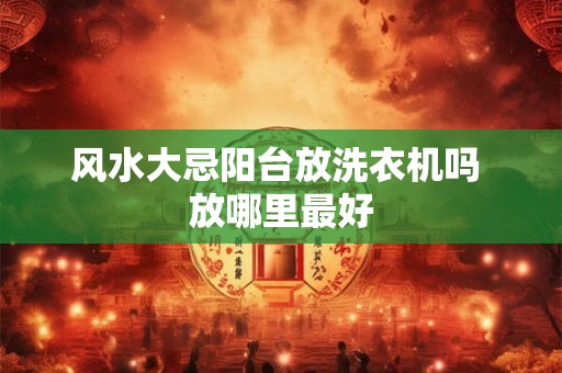 风水大忌阳台放洗衣机吗 放哪里最好 风水大忌阳台放洗衣机吗 放哪里最好