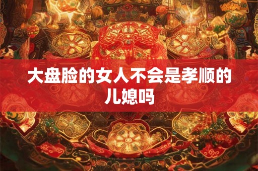 大盘脸的女人不会是孝顺的儿媳吗 大盘脸的女人不会是孝顺的儿媳吗