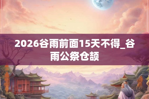 2026谷雨前面15天不得_谷雨公祭仓颉