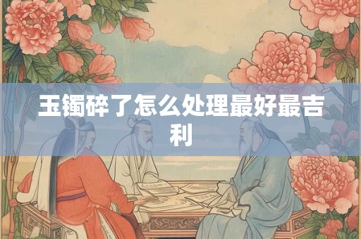 玉镯碎了怎么处理最好最吉利