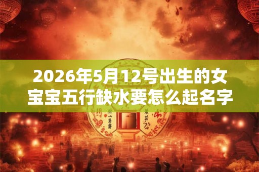 2026年5月12号出生的女宝宝五行缺水要怎么起名字