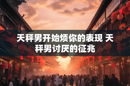 天秤男开始烦你的表现 天秤男讨厌的征兆