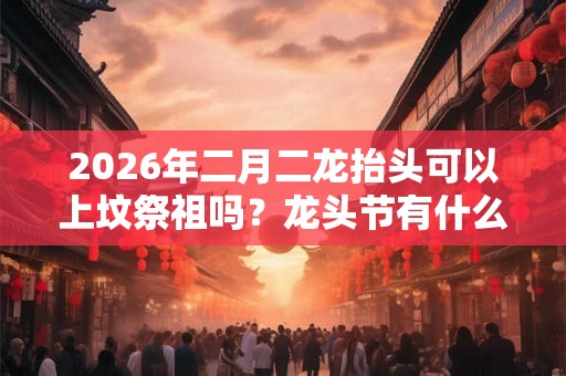 2026年二月二龙抬头可以上坟祭祖吗？龙头节有什么忌讳？